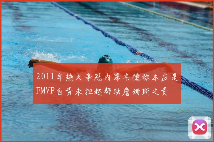 2011年热火争冠内幕韦德称本应是FMVP自责未担起帮助詹姆斯之责