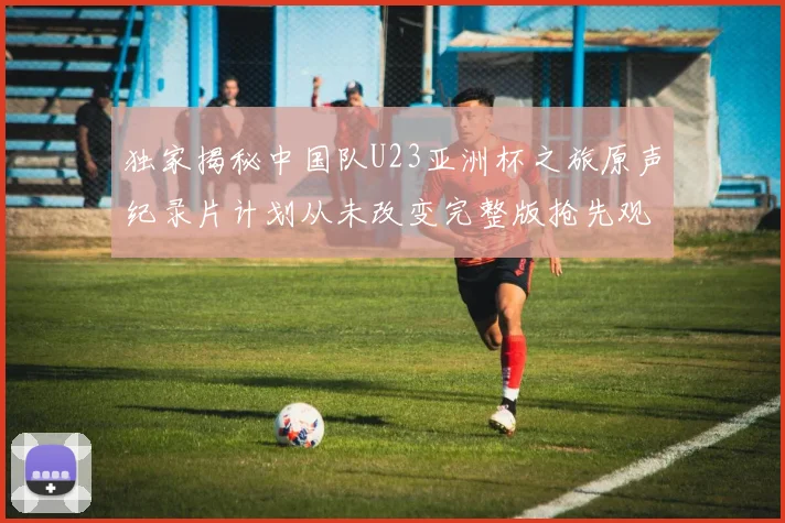 独家揭秘中国队U23亚洲杯之旅原声纪录片计划从未改变完整版抢先观看
