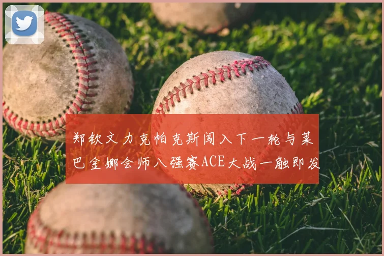 郑钦文力克帕克斯闯入下一轮与莱巴金娜会师八强赛ACE大战一触即发