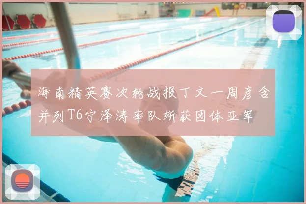 海南精英赛次轮战报丁文一周彦含并列T6宁泽涛率队斩获团体亚军