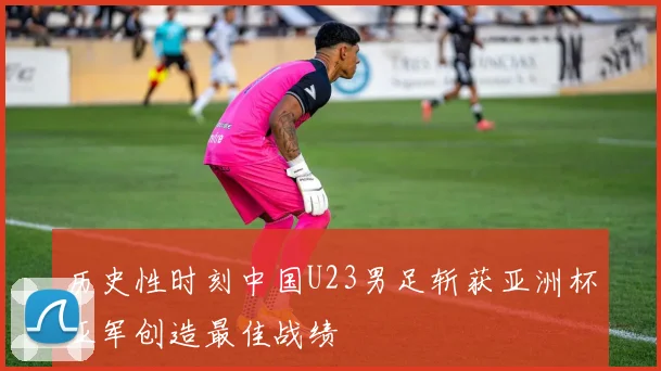 历史性时刻中国U23男足斩获亚洲杯亚军创造最佳战绩
