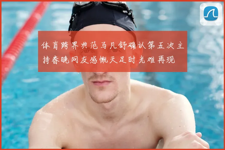 体育跨界典范马凡舒确认第五次主持春晚网友感慨天足时光难再现