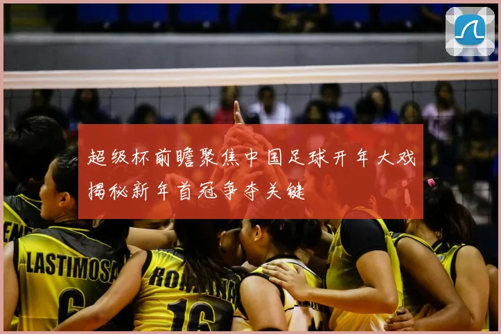 超级杯前瞻聚焦中国足球开年大戏揭秘新年首冠争夺关键