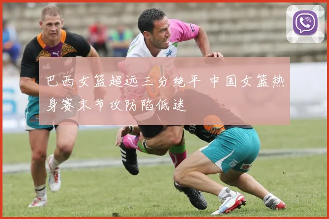 巴西女篮超远三分绝平 中国女篮热身赛末节攻防陷低迷