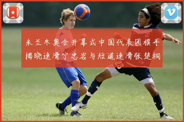 米兰冬奥会开幕式中国代表团旗手揭晓速滑宁忠岩与短道速滑张楚桐共同担任