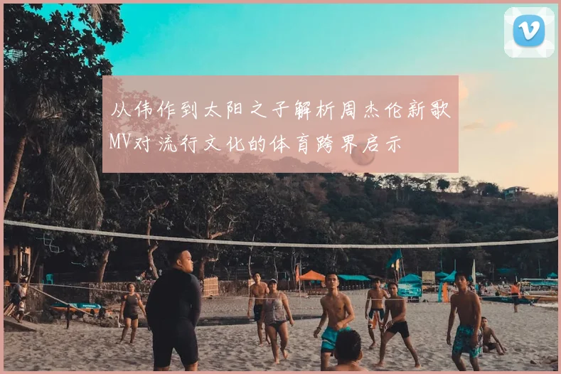 从伟作到太阳之子解析周杰伦新歌MV对流行文化的体育跨界启示