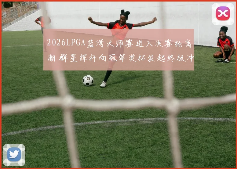 2026LPGA蓝湾大师赛进入决赛轮高潮 群星挥杆向冠军奖杯发起终极冲击