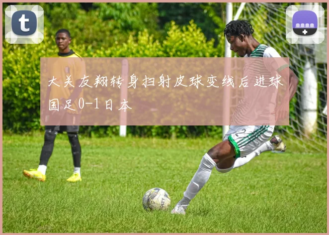 大关友翔转身扫射皮球变线后进球国足0-1日本