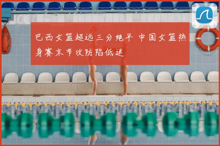 巴西女篮超远三分绝平 中国女篮热身赛末节攻防陷低迷